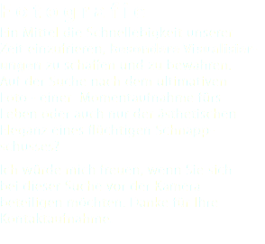 Fotograf ie Ein Mittel die Schnellebigkeit unserer Zeit einzufrieren, besondere Visualisier-ungen zu schaffen und zu bewahren. Auf der Suche nach dem ultimativen Foto - einer Momentaufnahme fürs Leben oder auch nur der ästhetischen Eleganz eines flüchtigen Schnapp- schusses? Ich würde mich freuen, wenn Sie sich bei dieser Suche vor der Kamera beteiligen möchten. Danke für Ihre Kontaktaufnahme. 