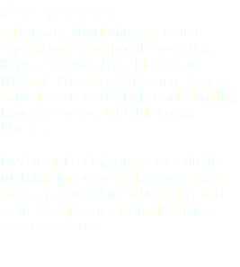 Prepress 4-Farbsatz, Sonderfarben, Colour Seperation, Druckprofil, Overprint, Keyline, Varnish Free, Bleed, Falz, UV-Lack, Prägung, Auflösung, Stan- zung, Laetus-Code, EAN-Code, Braille, Layers, Fontsize, Editable Fonts, PDF-X . . . Das ist viel Fachjargon - aber die Be- rücksichtigung vieler Faktoren trägt zu einer druckfähigen Datei bei und stellt letztlich ein optimales Druck-ergebnis sicher. 