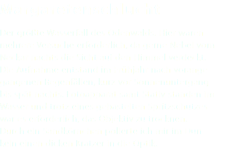 Margaretenschlucht Der größte Wasserfall des Odenwalds. Hier waren mehrere Versuche erforderlich, da gerne Nebel vom Neckar nachts die Sicht auf den Himmel verdeckt. Die Aufnahme entstand im Frühjahr nach vorange- gangenen Regenfällen, kurz vor Sonnenuntergang bis spät nachts. Fotoapparat samt Stativ standen im Wasser und trotz eines gebastelten Spritzschutzes war es erforderlich, das Objektiv zu trocknen. Durch ein Sandkörnchen polierte ich mir im Dun- keln einen dicken Kratzer in die Optik.
