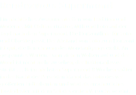 Rendezvous Supermond Ein nächtliches Zusammentreffen von Tradition und Moderne. Mit Oldtimertraktor, MTB und Foto auf der Jagd nach dem Supermond. Die Horizontlinie für Foto und Objekte passt. Der Abstand von Foto zum Horizont ist gut, die Berechnung des Mondaufgangs exakt. An- gespanntes Warten. Dann ziehen Wolken auf und der Mond ist nicht mehr zu sehen, der Traktoranlasser streikt . . . Beim nächsten Supermond 8 Wochen später in der Nacht der Perseiden klappt das Foto des ver- größerten Erdtrabanten und wird als anschauliches Trostpflaster mit dem Set des ersten Versuchs vereint. 
