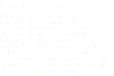 Heinerfest Darmstadt Darmstadt als nördlichste Begrenzung des Oden- walds. Nach 2 Jahren Coronapause durfte es endlich wieder für die Darmstädter auf ihrem geliebten tra- ditionsreichen Heinerfest (der Mittelpunkt des Heineruniversums) rund gehen. Außer Gaumenfreu- den genießt man hier Schleuderapparaturen aller Couleur, sodass sogar dem einmontierten Beerfelder Gast-Sternenhimmel schwindelig wurde. Als „Heiner" erlaubte ich mir hier eine sehr freie Umsetzung. Man entschuldige mir meine Übertreibung.