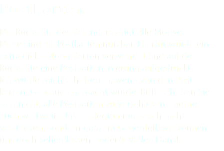 Postkarten Die Rückseite des Kalenders zeigt alle Motive. Diese sind als Postkarten nutzbar. Hierfür wurde ein extra dicker 4oog Karton verwendet und auf der Rückseite eine Postkartenlinierung aufgedruckt. Ich würde mich sehr freuen, wenn von den Post- karten Gebrauch gemacht würde. Bitte scheuen Sie sich nicht, alle Postkarten zu verschicken - gerne auch weltweit. Unsere Region muss sich nicht verstecken, sondern ganz im Gegenteil, wir können uns doch sehen lassen - oder?! Vielen Dank!