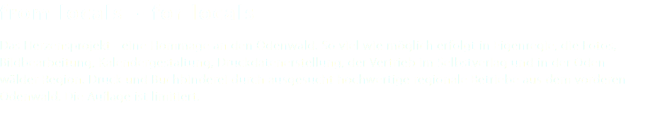 from locals - for locals Das Herzensprojekt - eine Hommage an den Odenwald. So viel wie möglich erfolgt in Eigenregie, die Fotos, Bildbearbeitung, Kalendergestaltung, Druckdatenerstellung, der Vertrieb im Selbstverlag und in der Oden- wälder Region. Druck und Buchbinderei durch ausgesucht hochwertige regionale Betriebe aus dem vorderen Odenwald. Die Auflage ist limitiert. 