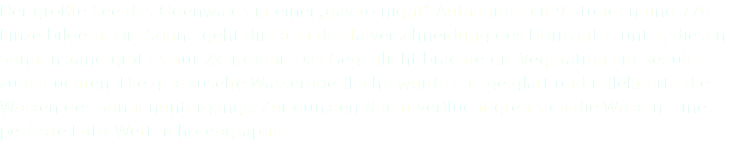 Der größte See des Odenwalds in einer „day to night“ Aufnahme mit 9 Stunden und 770 Einzelbildern. Die Sonne geht direkt in der Talverschneidung des Horizontes unter, diesen Sonnenstand gibt es nur 2x im Jahr. Das Gegenlicht brachte die Vegetation am Seeufer zum leuchten. Die gekräuselte Wasseroberfläche wurde spiegelglatt und reflektierte die Wolken des Sonnenuntergangs. Zur dunklen Nacht verflüchtigten sich die Wolken. Eine perfekte Foto-Wetterchoreographie.