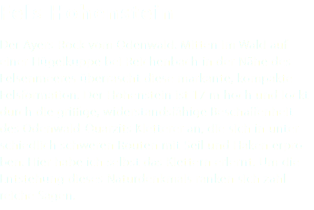 Fels Hohenstein Der Ayers-Rock vom Odenwald. Mitten im Wald auf einer Hügelkuppe bei Reichenbach in der Nähe des Felsenmeeres überrascht diese markante, kompakte Felsformation. Der Hohenstein ist 17 m hoch und lockt durch die griffige, widerstandsfähige Beschaffenheit des Odenwald-Quarzits Kletterer an, die sich in unter- schiedlich schweren Routen mit Seil und Haken erpro- ben. Hier habe ich selbst das Klettern erlernt. Um die Entstehung dieses Naturdenkmals ranken sich zahl- reiche Sagen. 