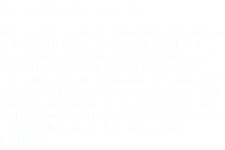 Burg Frankenstein Auf Eis gelegt. Burg Frankenstein wurde auf Grund von Sanierungsarbeiten für geraume Zeit geschlossen. Nach 46 Jahren Halloween Horror auf der Burg, fand 2023 die letzte Veranstaltung statt und zum Jahres- ende schloss auch die Gastronomie. Ende Januar 2024 gab es eine nur kurz währende Neuschneephase. Nach einigen vorangegangenen Fehlversuchen diente mir endlich die verlassene Burg in einer wolkenverhangen- en (fast) Vollmondnacht als ersehnt passende Fotokulisse.