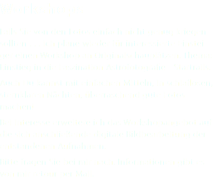 Workshops Falls Sie von den Fotos einfach nicht genug kriegen sollten . . . ich plane wieder für interessierte Einstei- ger einen Workshop an Originalschauplätzen. Thema: Einstieg in die Faszination Astrofotografie - Startrails. Auch Du kannst mit einfachen Mitteln, in schlaflosen, sternklaren Nächten, überraschend gute Fotos machen! Bei Interesse erweitere ich das Workshopangebot auf die sich anschließende digitale Bildbearbeitung der entstandenen Aufnahmen. Bitte fragen Sie bei mir nach. Informationen gibt es von mir retour per Mail. 
