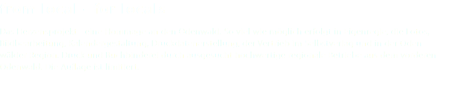 from local - for locals Das Herzensprojekt - eine Hommage an den Odenwald. So viel wie möglich erfolgt in Eigenregie, die Fotos, Bildbearbeitung, Kalendergestaltung, Druckdatenerstellung, der Vertrieb im Selbstverlag und in der Oden- wälder Region. Druck und Buchbinderei durch ausgesucht hochwertige regionale Betriebe aus dem vorderen Odenwald. Die Auflage ist limitiert. 