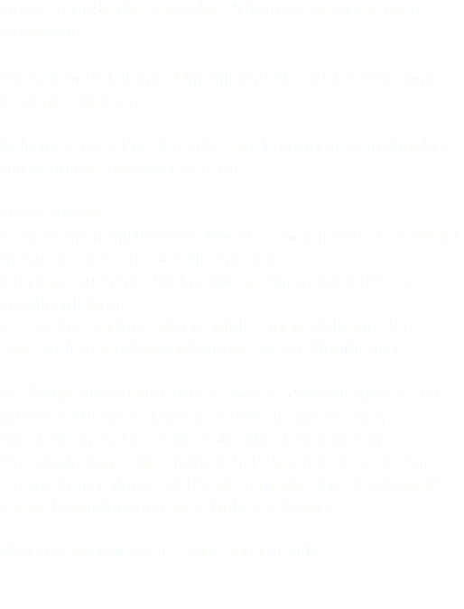 Liebe Freunde des Kalenders "Himmlische Aussichten Odenwald“. Die Kalender-Trilogie "Himmlische Aussichten Odenwald" ist abgeschlossen. Kalender- oder Puzzlerestbestände können weiterhin bei mir käuflich erworben werden. Perspektiven: Es zieht mich mittlerweile über den heimischen Odenwald hinaus in die Ferne der Alpenregion. Ich plane auch hier Bildmotive in einem Kalender zu veröffentlichen. Des weiteren plane ich ebenfalls einen Bildband der entstandenen Odenwaldmotive zu veröffentlichen. Bis dahin vielen Dank für das bereits entgegengebrachte Interesse für die Kalender, die Puzzle und bei den Ausstellungen. Das Astro-Foto-Kunst Projekt vom Odenwald war sehr erfolgreich. Es hat mir über die An- strengungen hinaus viel Spaß gemacht und den Kontakt zu euch empfand ich als sehr bereichernd. Vielen Dank und viele Grüße Jürgen Kiffe 